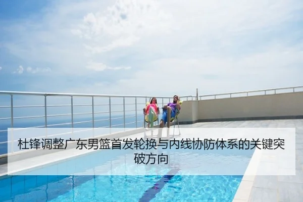 杜锋调整广东男篮首发轮换与内线协防体系的关键突破方向